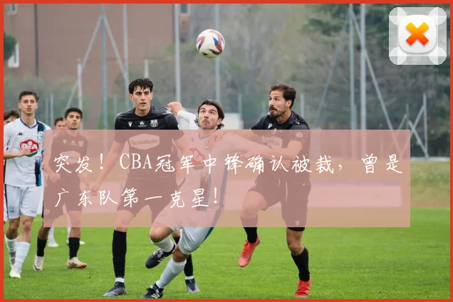 突发!CBA冠军中锋确认被裁,曾是广东队第一克星!