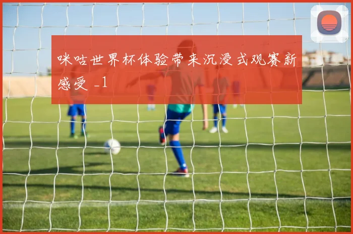 咪咕世界杯体验带来沉浸式观赛新感受 _1