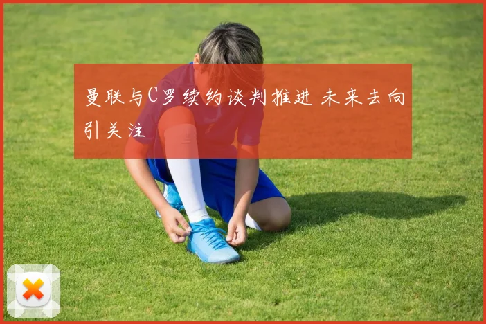 曼联与C罗续约谈判推进 未来去向引关注