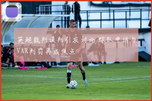 英超裁判误判引发讨论 球队申诉与VAR判罚再成焦点