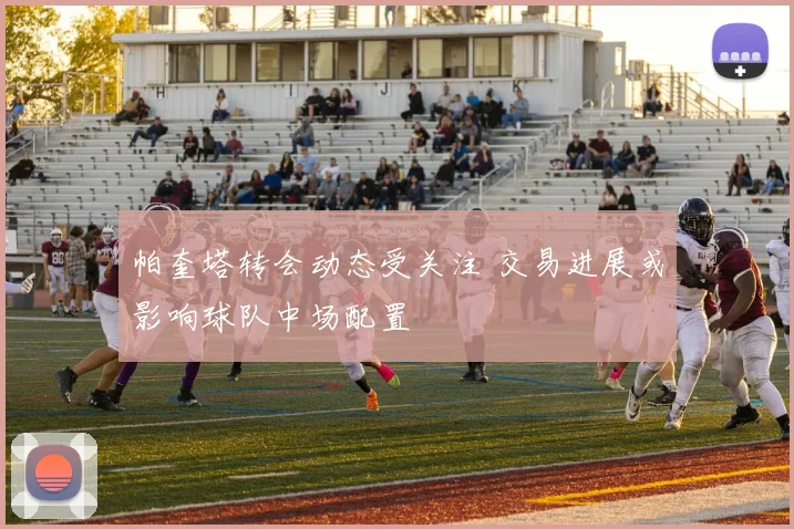 帕奎塔转会动态受关注 交易进展或影响球队中场配置