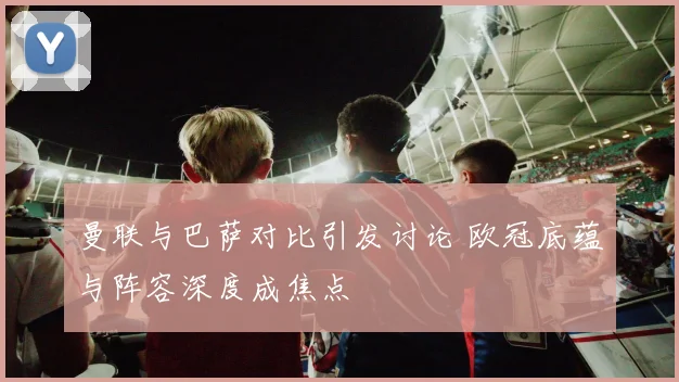 曼联与巴萨对比引发讨论 欧冠底蕴与阵容深度成焦点