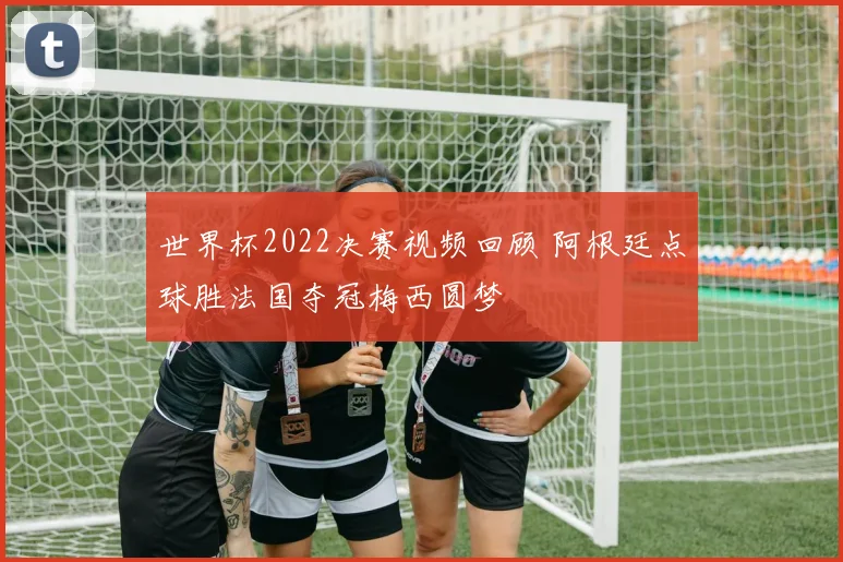 世界杯2022决赛视频回顾 阿根廷点球胜法国夺冠梅西圆梦
