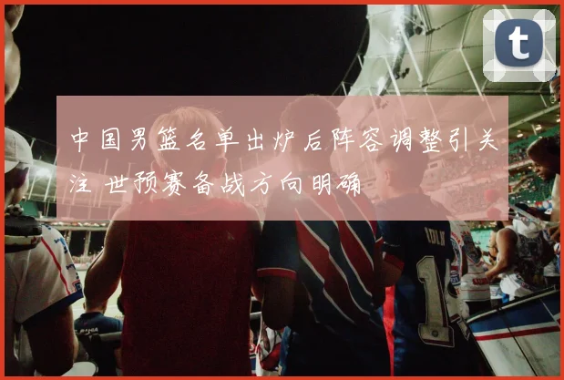中国男篮名单出炉后阵容调整引关注 世预赛备战方向明确