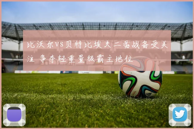 比沃尔vs贝特比埃夫二番战备受关注 争夺轻重量级霸主地位
