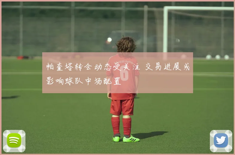帕奎塔转会动态受关注 交易进展或影响球队中场配置
