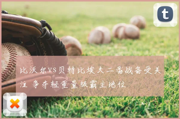 比沃尔vs贝特比埃夫二番战备受关注 争夺轻重量级霸主地位