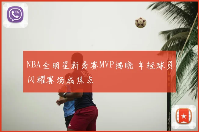 NBA全明星新秀赛MVP揭晓 年轻球员闪耀赛场成焦点