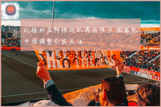 比格利亚阿根廷队再成焦点 国家队中场调整引发关注