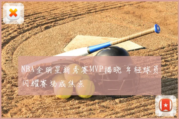 NBA全明星新秀赛MVP揭晓 年轻球员闪耀赛场成焦点