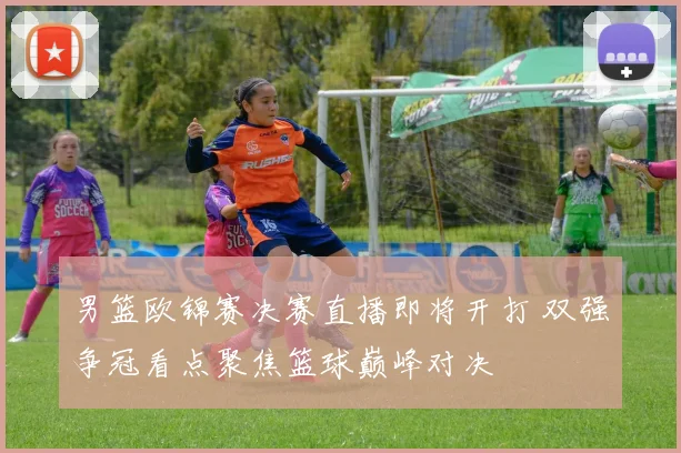 男篮欧锦赛决赛直播即将开打 双强争冠看点聚焦篮球巅峰对决