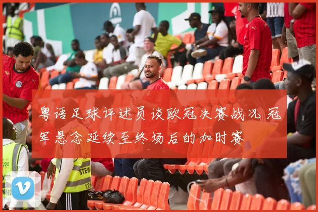 粤语足球评述员谈欧冠决赛战况 冠军悬念延续至终场后的加时赛