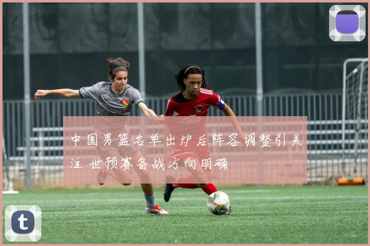 中国男篮名单出炉后阵容调整引关注 世预赛备战方向明确