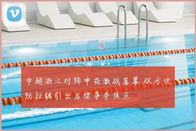 中超浙江对阵申花激战落幕 双方攻防拉锯引出后续争夺焦点